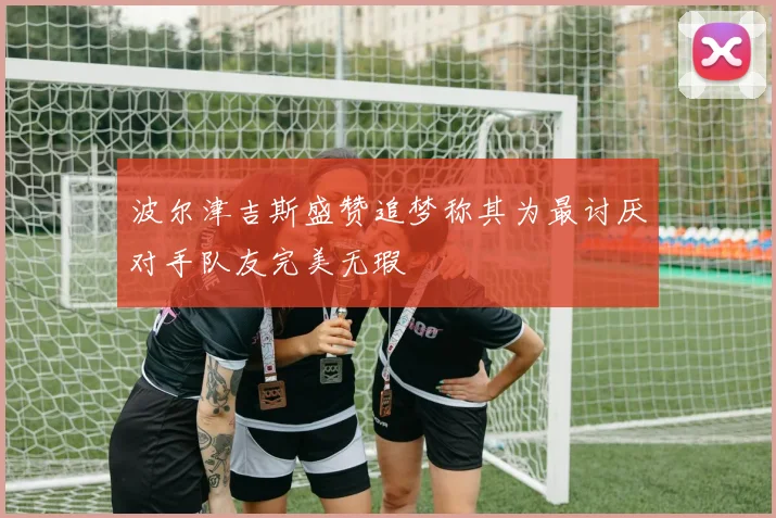 波尔津吉斯盛赞追梦称其为最讨厌对手队友完美无瑕