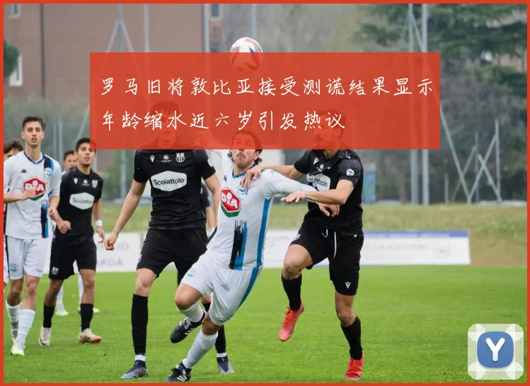 罗马旧将敦比亚接受测谎结果显示年龄缩水近六岁引发热议