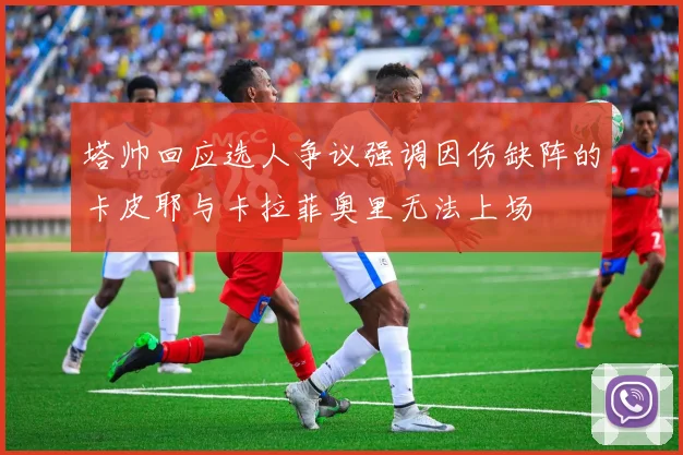 塔帅回应选人争议强调因伤缺阵的卡皮耶与卡拉菲奥里无法上场