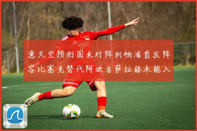 意天空预测国米对阵利物浦首发阵容比塞克替代阿坎吉萨拉赫未能入选