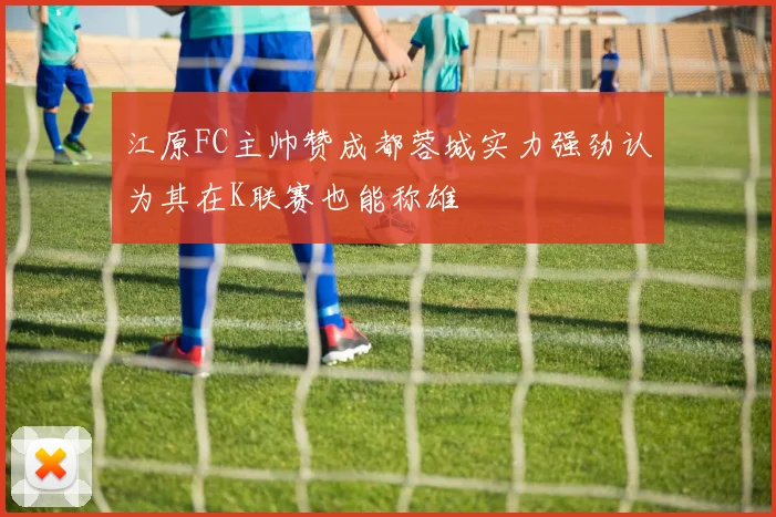 江原FC主帅赞成都蓉城实力强劲认为其在K联赛也能称雄