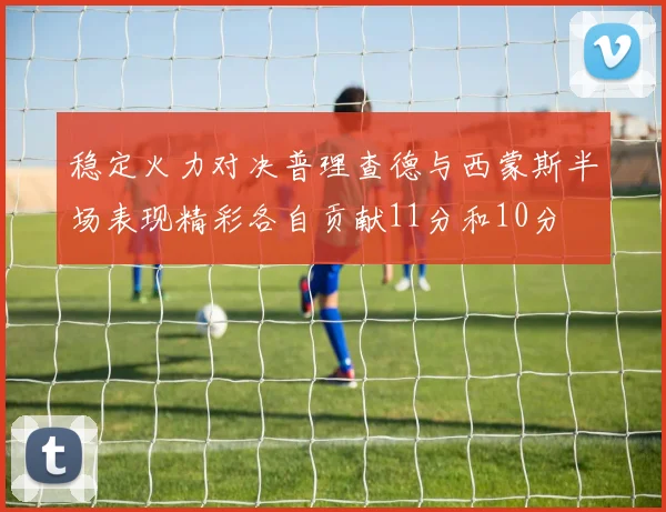 稳定火力对决普理查德与西蒙斯半场表现精彩各自贡献11分和10分