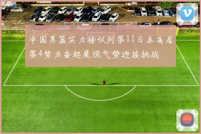 中国男篮实力榜仅列第11日本高居第4努力奋起展现气势迎接挑战