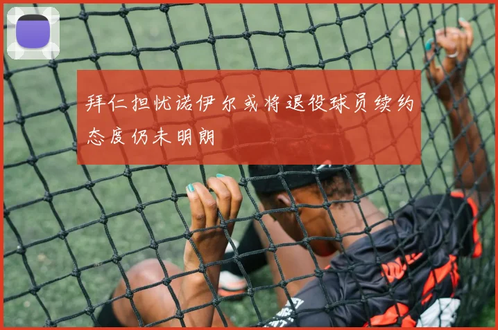 拜仁担忧诺伊尔或将退役球员续约态度仍未明朗