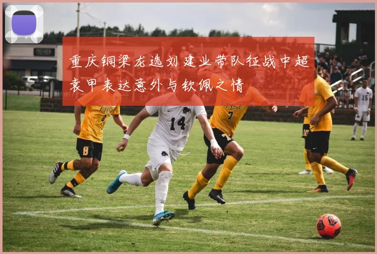 重庆铜梁龙选刘建业带队征战中超袁甲表达意外与钦佩之情