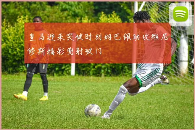皇马迎来突破时刻姆巴佩助攻维尼修斯精彩兜射破门