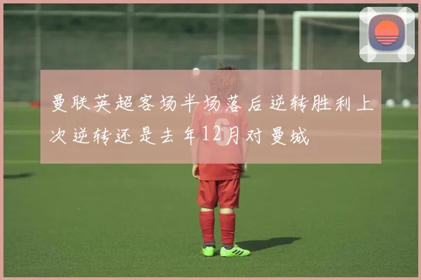 曼联英超客场半场落后逆转胜利上次逆转还是去年12月对曼城