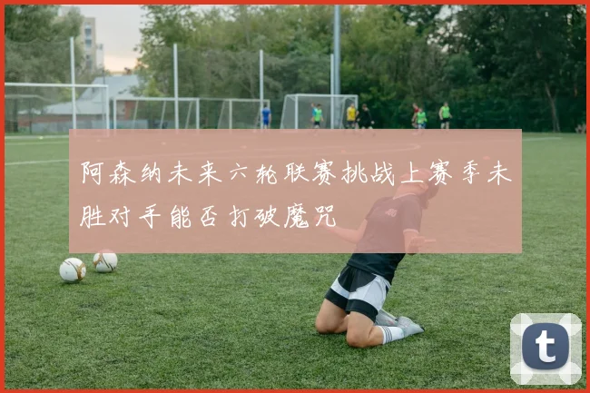阿森纳未来六轮联赛挑战上赛季未胜对手能否打破魔咒