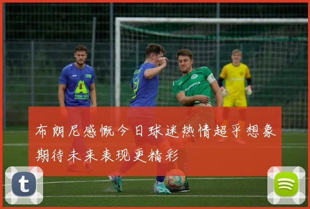 布朗尼感慨今日球迷热情超乎想象期待未来表现更精彩