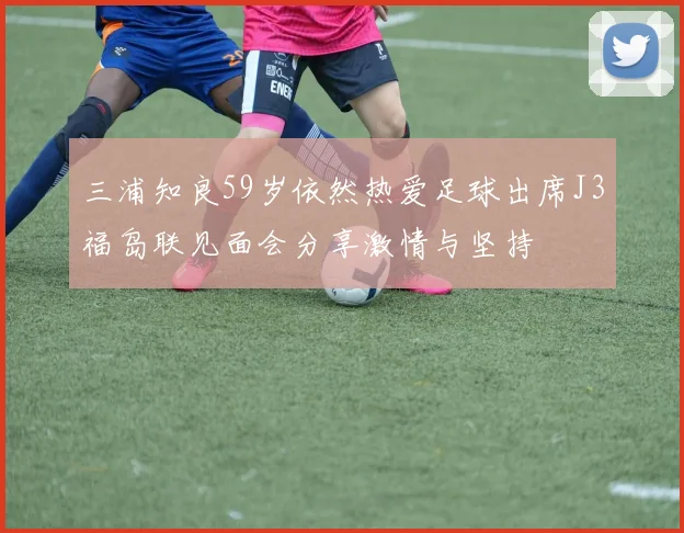 三浦知良59岁依然热爱足球出席J3福岛联见面会分享激情与坚持