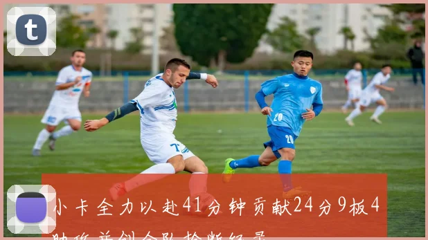 小卡全力以赴41分钟贡献24分9板4助攻并创全队抢断纪录