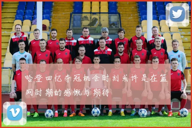 哈登回忆夺冠机会时刻或许是在篮网时期的感慨与期待