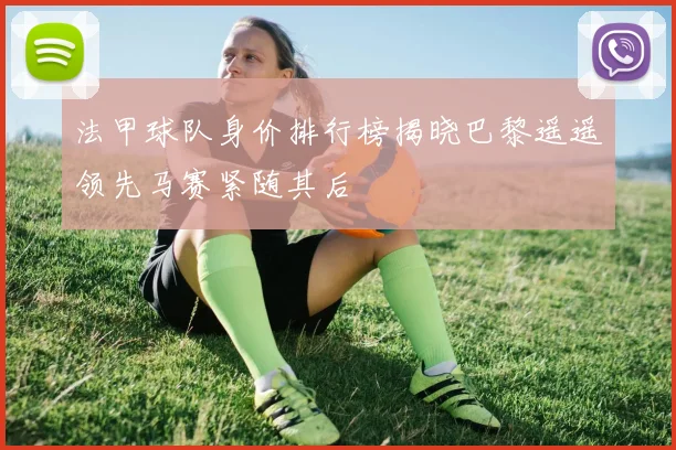 法甲球队身价排行榜揭晓巴黎遥遥领先马赛紧随其后