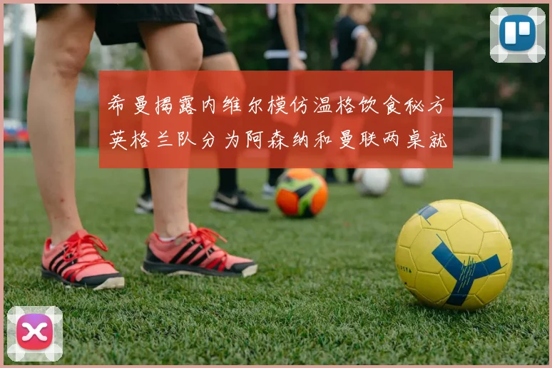 希曼揭露内维尔模仿温格饮食秘方英格兰队分为阿森纳和曼联两桌就餐