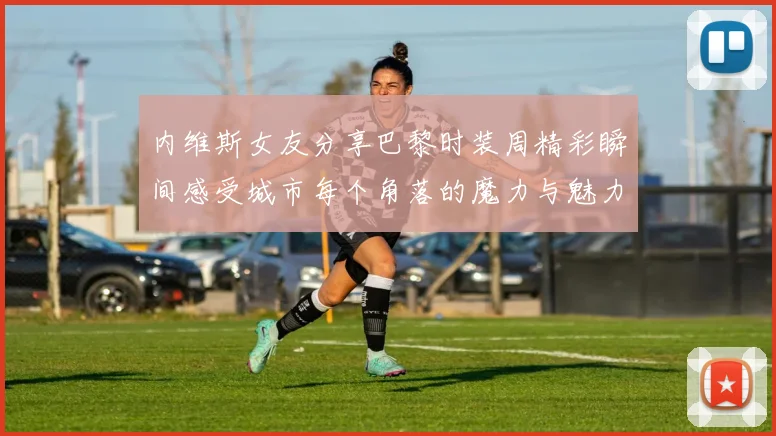 内维斯女友分享巴黎时装周精彩瞬间感受城市每个角落的魔力与魅力