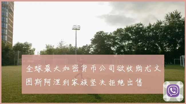 全球最大加密货币公司欲收购尤文图斯阿涅利家族坚决拒绝出售