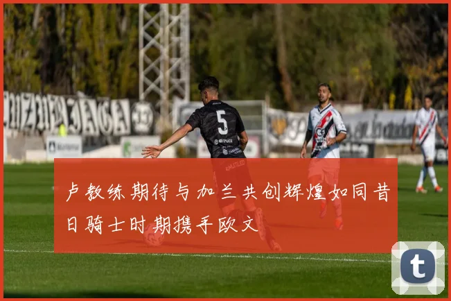 卢教练期待与加兰共创辉煌如同昔日骑士时期携手欧文