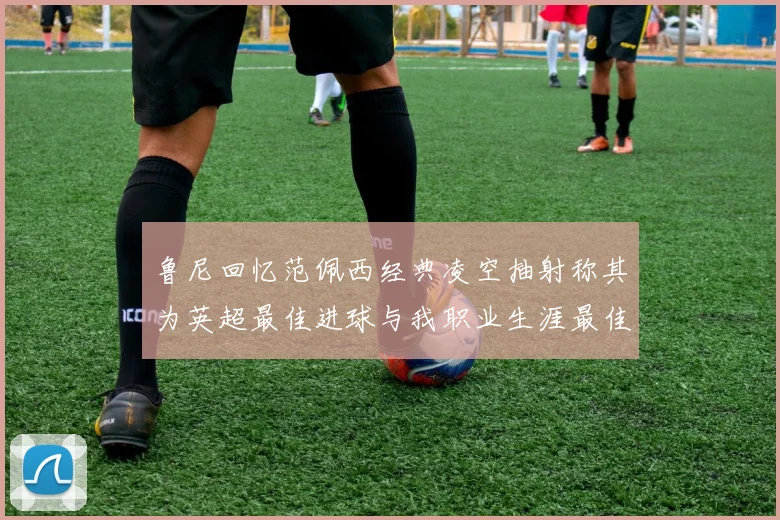 鲁尼回忆范佩西经典凌空抽射称其为英超最佳进球与我职业生涯最佳传球结合