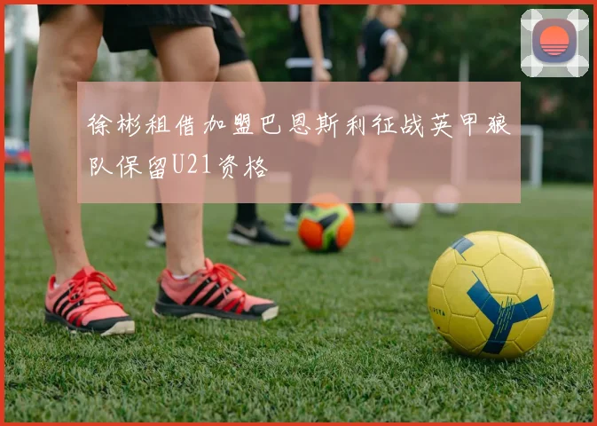 徐彬租借加盟巴恩斯利征战英甲狼队保留U21资格