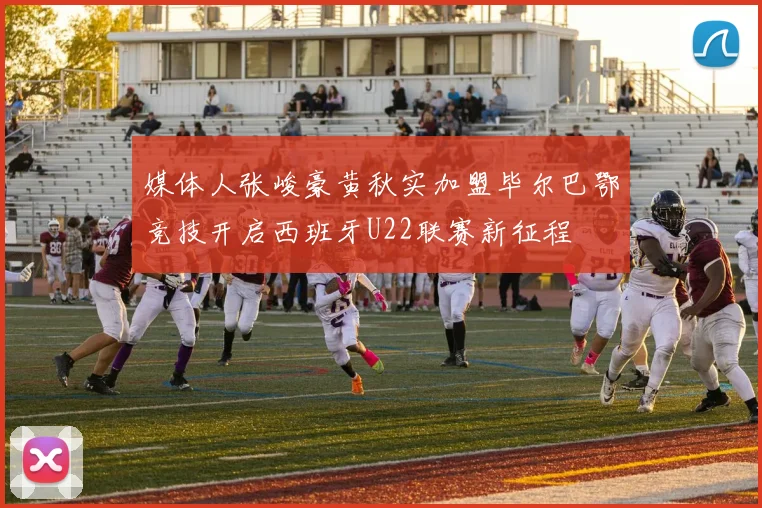 媒体人张峻豪黄秋实加盟毕尔巴鄂竞技开启西班牙U22联赛新征程