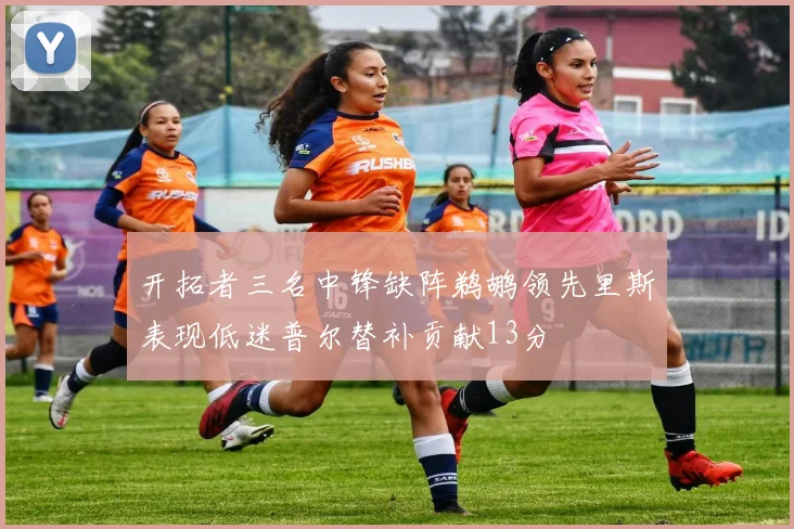 开拓者三名中锋缺阵鹈鹕领先里斯表现低迷普尔替补贡献13分