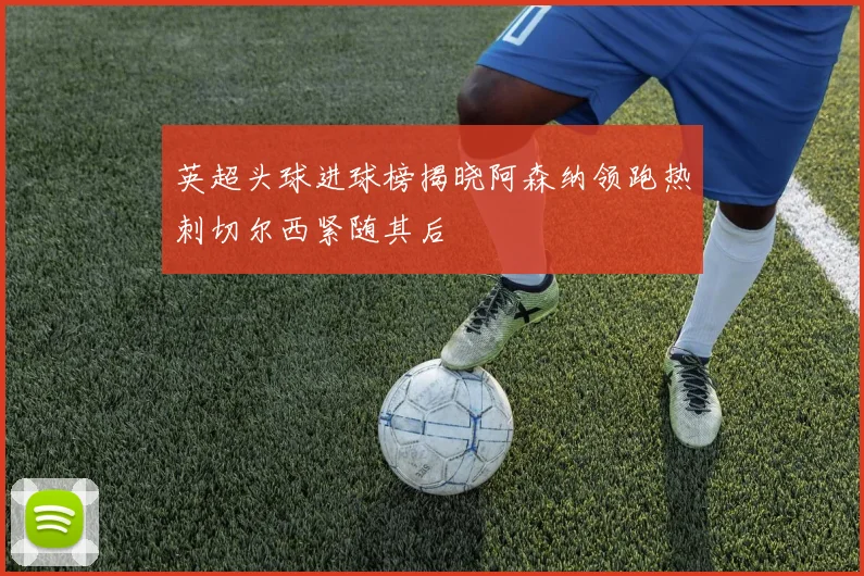 英超头球进球榜揭晓阿森纳领跑热刺切尔西紧随其后