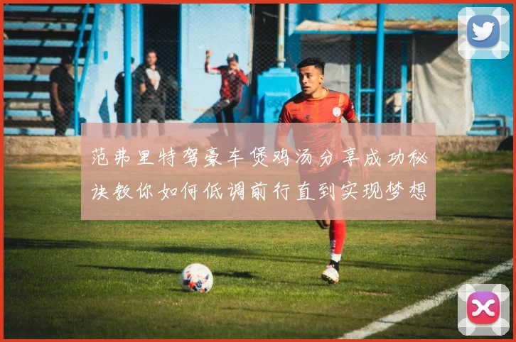 范弗里特驾豪车煲鸡汤分享成功秘诀教你如何低调前行直到实现梦想