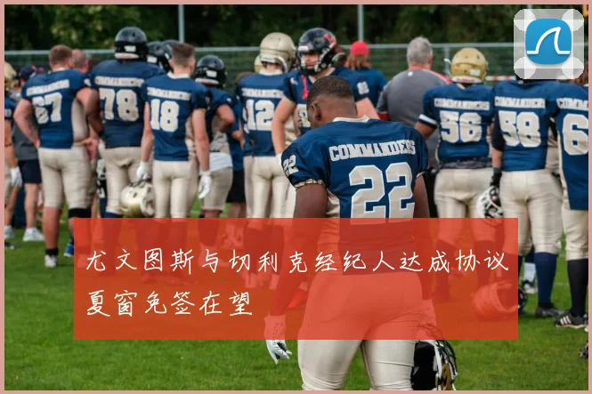 尤文图斯与切利克经纪人达成协议夏窗免签在望