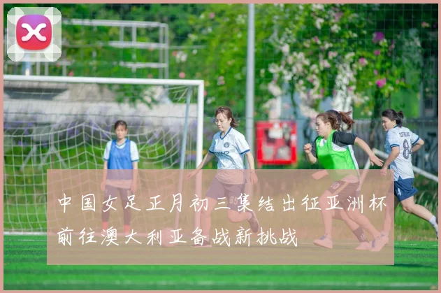 中国女足正月初三集结出征亚洲杯前往澳大利亚备战新挑战