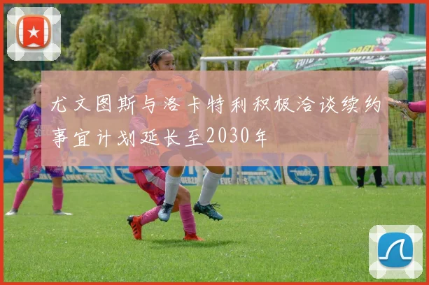 尤文图斯与洛卡特利积极洽谈续约事宜计划延长至2030年