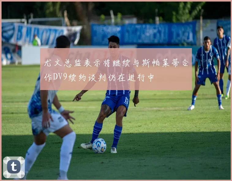 尤文总监表示将继续与斯帕莱蒂合作DV9续约谈判仍在进行中