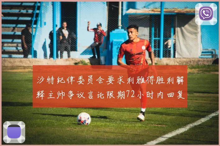 沙特纪律委员会要求利雅得胜利解释主帅争议言论限期72小时内回复